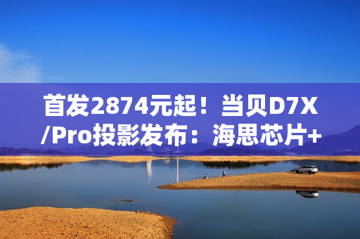 首发2874元起！当贝D7X/Pro投影发布：海思芯片+米家互联