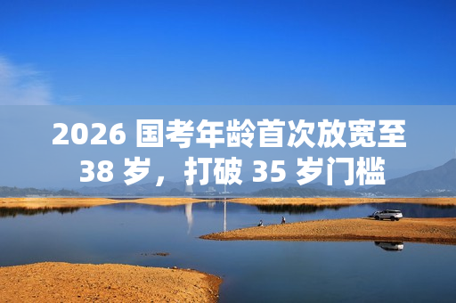 2026 国考年龄首次放宽至 38 岁，打破 35 岁门槛