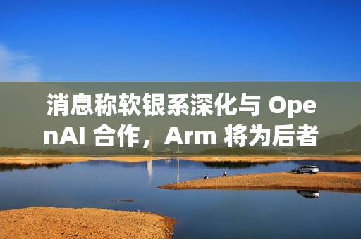 消息称软银系深化与 OpenAI 合作，Arm 将为后者开发 CPU