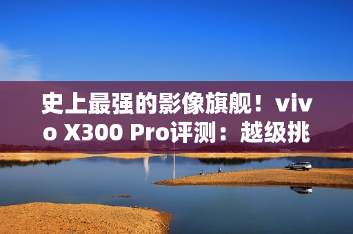 史上最强的影像旗舰！vivo X300 Pro评测：越级挑战的全能神机