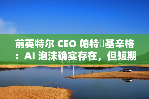 前英特尔 CEO 帕特・基辛格：AI 泡沫确实存在，但短期内不会破裂