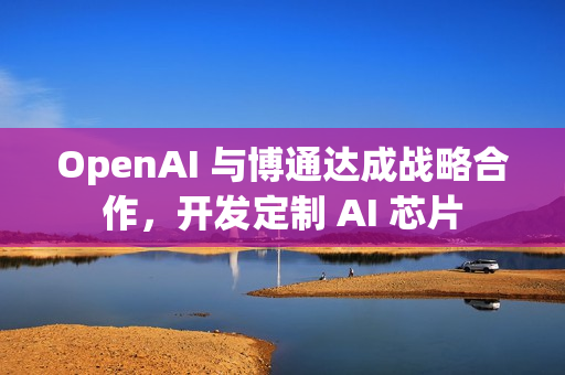 OpenAI 与博通达成战略合作，开发定制 AI 芯片