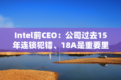 Intel前CEO：公司过去15年连锁犯错、18A是重要里程碑