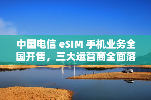 中国电信 eSIM 手机业务全国开售，三大运营商全面落地