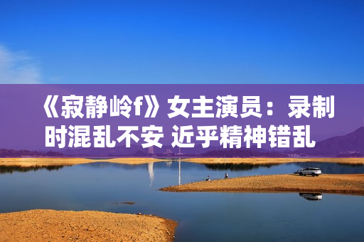 《寂静岭f》女主演员：录制时混乱不安 近乎精神错乱 ！