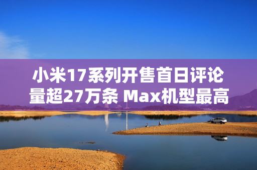 小米17系列开售首日评论量超27万条 Max机型最高