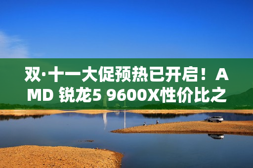 双·十一大促预热已开启！AMD 锐龙5 9600X性价比之选