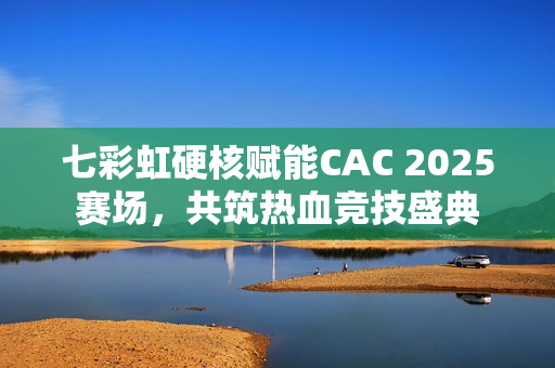 七彩虹硬核赋能CAC 2025赛场，共筑热血竞技盛典