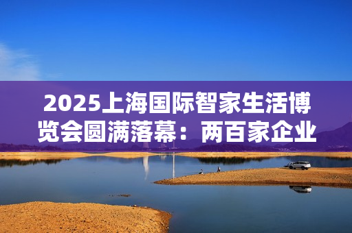 2025上海国际智家生活博览会圆满落幕：两百家企业聚沪，AI赋能未来