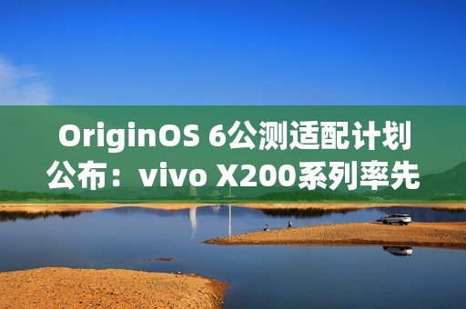 OriginOS 6公测适配计划公布:vivo X200系列率先尝鲜 OriginOS 6公测适配计划公布:vivo X200系列率先尝鲜