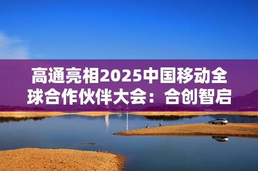 高通亮相2025中国移动全球合作伙伴大会：合创智启未来 共赢AI+时代