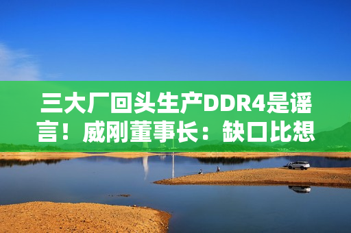 三大厂回头生产DDR4是谣言！威刚董事长：缺口比想象大的多