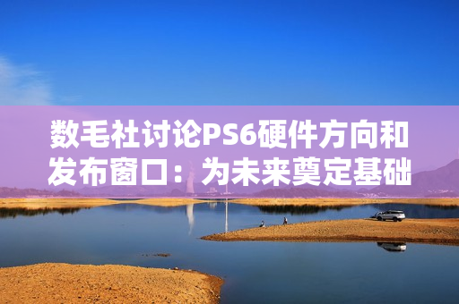 数毛社讨论PS6硬件方向和发布窗口：为未来奠定基础！