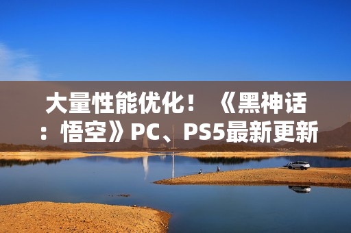 大量性能优化！ 《黑神话：悟空》PC、PS5最新更新公布