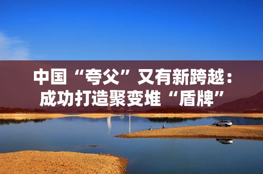 中国“夸父”又有新跨越：成功打造聚变堆“盾牌”