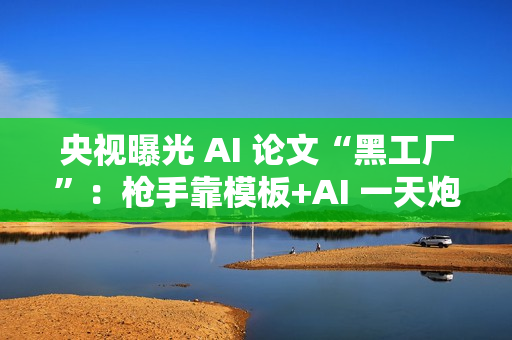 央视曝光 AI 论文“黑工厂”：枪手靠模板+AI 一天炮制 30 篇论文