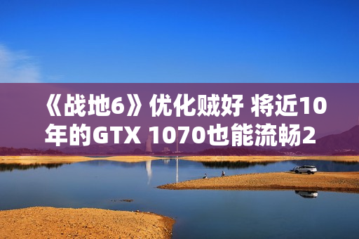 《战地6》优化贼好 将近10年的GTX 1070也能流畅2K玩