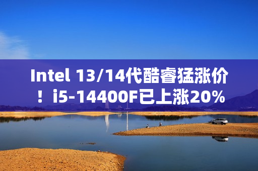Intel 13/14代酷睿猛涨价！i5-14400F已上涨20%