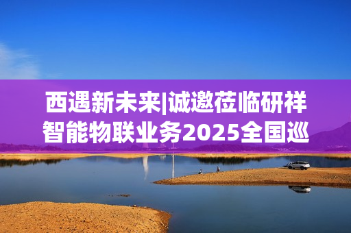 西遇新未来|诚邀莅临研祥智能物联业务2025全国巡回研讨会西安站