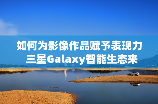 如何为影像作品赋予表现力  三星Galaxy智能生态来帮忙