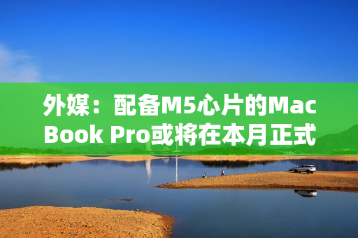 外媒：配备M5心片的MacBook Pro或将在本月正式发布