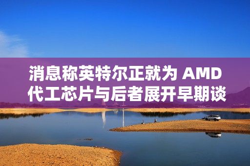 消息称英特尔正就为 AMD 代工芯片与后者展开早期谈判