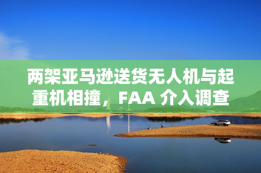 两架亚马逊送货无人机与起重机相撞，FAA 介入调查
