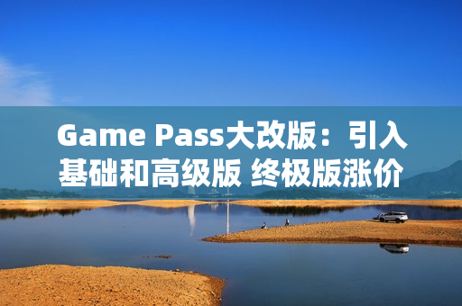 Game Pass大改版:引入基础和高级版 终极版涨价50% Game Pass大改版:引入基础和高级版 终极版涨价50%