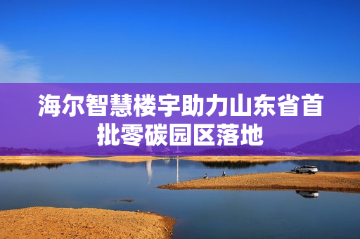 海尔智慧楼宇助力山东省首批零碳园区落地 海尔智慧楼宇助力山东省首批零碳园区落地