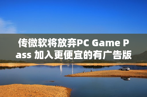 传微软将放弃PC Game Pass 加入更便宜的有广告版本 传微软将放弃PC Game Pass 加入更便宜的有广告版本