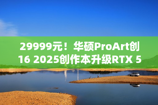 29999元！华硕ProArt创16 2025创作本升级RTX 5080/5090＋4TB