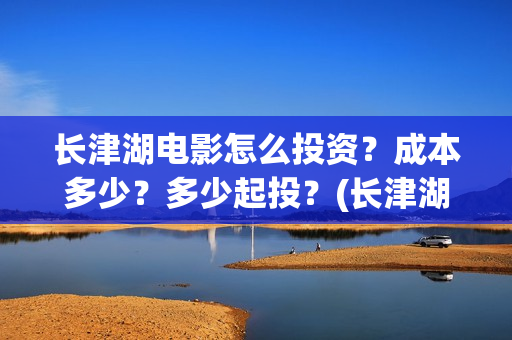 长津湖电影怎么投资？成本多少？多少起投？(长津湖电影观众口碑视频)