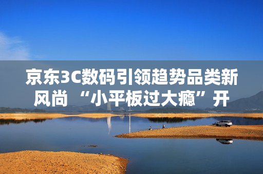 京东3C数码引领趋势品类新风尚 “小平板过大瘾”开启游戏平板体验新浪潮