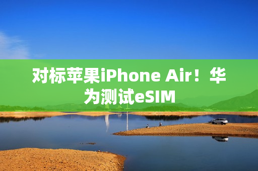 对标苹果iPhone Air！华为测试eSIM