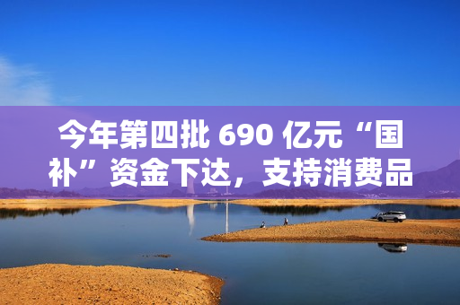 今年第四批 690 亿元“国补”资金下达，支持消费品以旧换新