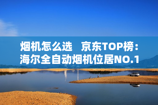 烟机怎么选 京东TOP榜:海尔全自动烟机位居NO.1 烟机怎么选 京东TOP榜:海尔全自动烟机位居NO.1