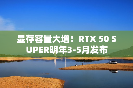 显存容量大增！RTX 50 SUPER明年3-5月发布