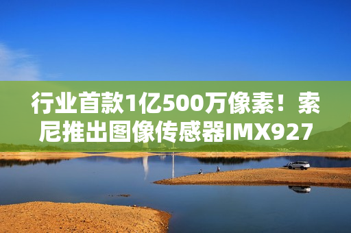 行业首款1亿500万像素!索尼推出图像传感器IMX927 行业首款1亿500万像素!索尼推出图像传感器IMX927