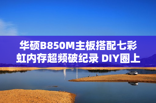 华硕B850M主板搭配七彩虹内存超频破纪录 DIY圈上演“友商联动”名场面
