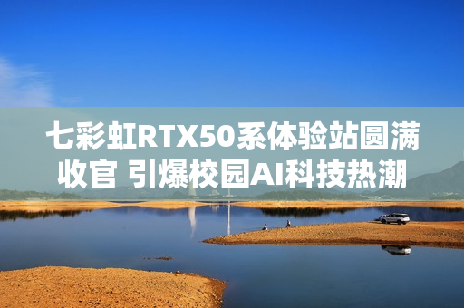 七彩虹RTX50系体验站圆满收官 引爆校园AI科技热潮
