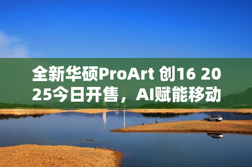 全新华硕ProArt 创16 2025今日开售，AI赋能移动创作巅峰待审核