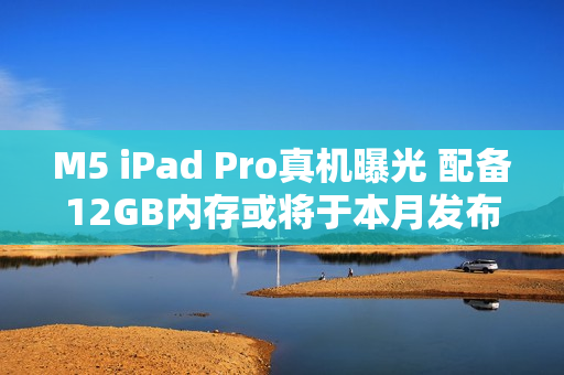M5 iPad Pro真机曝光 配备12GB内存或将于本月发布