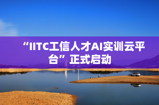 “IITC工信人才AI实训云平台”正式启动