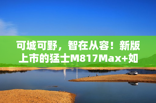 可城可野，智在从容！新版上市的猛士M817Max+如何用长续航和智能驾驶重新定义出行自由
