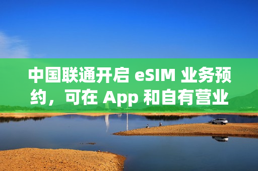 中国联通开启 eSIM 业务预约，可在 App 和自有营业厅办理