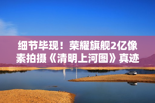 细节毕现！荣耀旗舰2亿像素拍摄《清明上河图》真迹