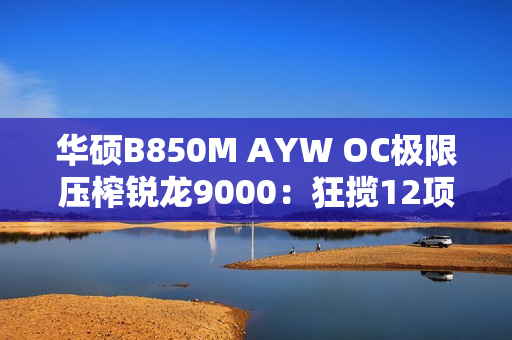 华硕B850M AYW OC极限压榨锐龙9000：狂揽12项世界纪录！