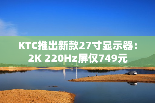 KTC推出新款27寸显示器：2K 220Hz屏仅749元