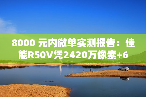8000 元内微单实测报告：佳能R50V凭2420万像素+6K超采样4K  便携全能首选