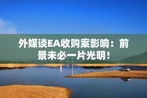 外媒谈EA收购案影响：前景未必一片光明！